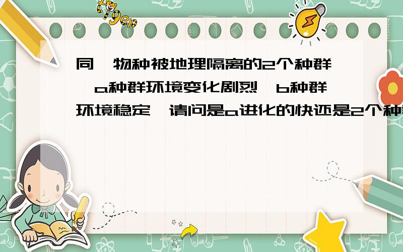 同一物种被地理隔离的2个种群,a种群环境变化剧烈,b种群环境稳定,请问是a进化的快还是2个种群进化的一样快