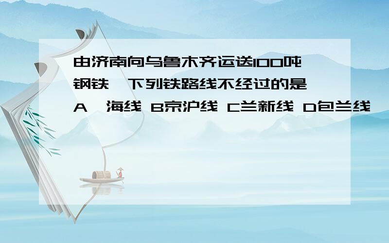 由济南向乌鲁木齐运送100吨钢铁,下列铁路线不经过的是 A陇海线 B京沪线 C兰新线 D包兰线