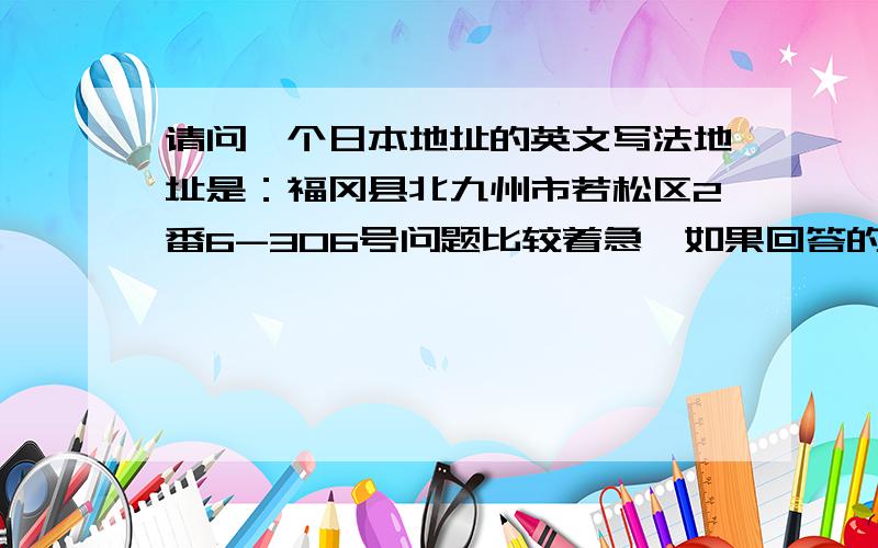请问一个日本地址的英文写法地址是：福冈县北九州市若松区2番6-306号问题比较着急,如果回答的快速,我总共就这么多,都拿出来了