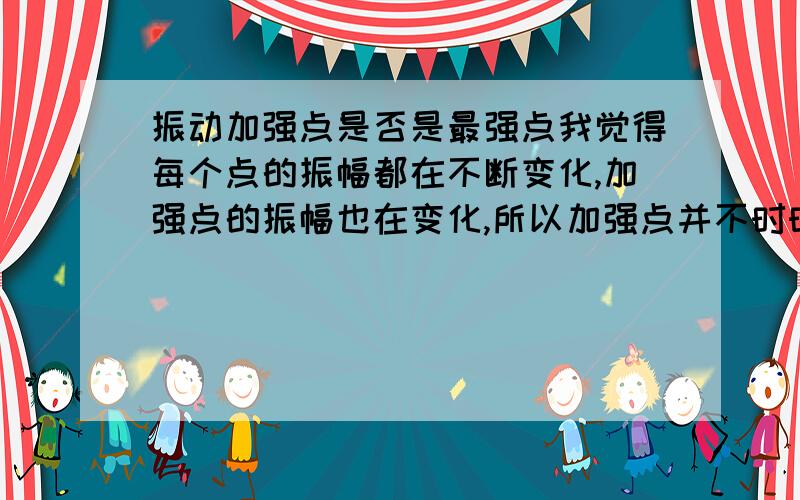 振动加强点是否是最强点我觉得每个点的振幅都在不断变化,加强点的振幅也在变化,所以加强点并不时时刻刻都是最强点.但是这道题好像是说加强点时时刻刻都是最强点.