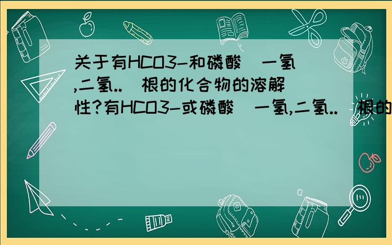 关于有HCO3-和磷酸（一氢,二氢..）根的化合物的溶解性?有HCO3-或磷酸（一氢,二氢..）根的化合物,有哪些不溶,哪些可溶?答多点,全面点