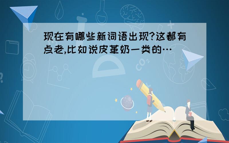 现在有哪些新词语出现?这都有点老,比如说皮革奶一类的…