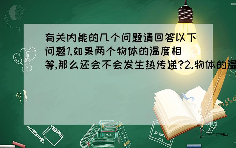 有关内能的几个问题请回答以下问题1.如果两个物体的温度相等,那么还会不会发生热传递?2.物体的温度升高了,是不是一定吸收了热量?3.物体吸收的热量越多,内能是否越大?4.内能的多少除了