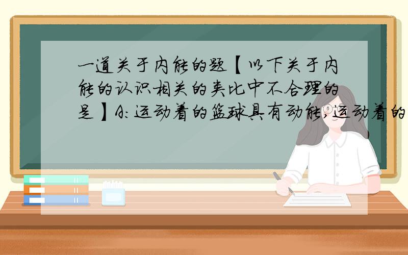 一道关于内能的题【以下关于内能的认识相关的类比中不合理的是】A：运动着的篮球具有动能,运动着的分子也具有动能B：石块与地球相互吸引具有势能,互相吸引的分子也具有势能C：被压