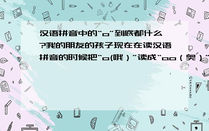 汉语拼音中的“o”到底都什么?我的朋友的孩子现在在读汉语拼音的时候把“o(哦）”读成“ao（奥）”可是现在都说原来的是错的,如果是这样那么是不是应该所有的读音都错了,比如：“我