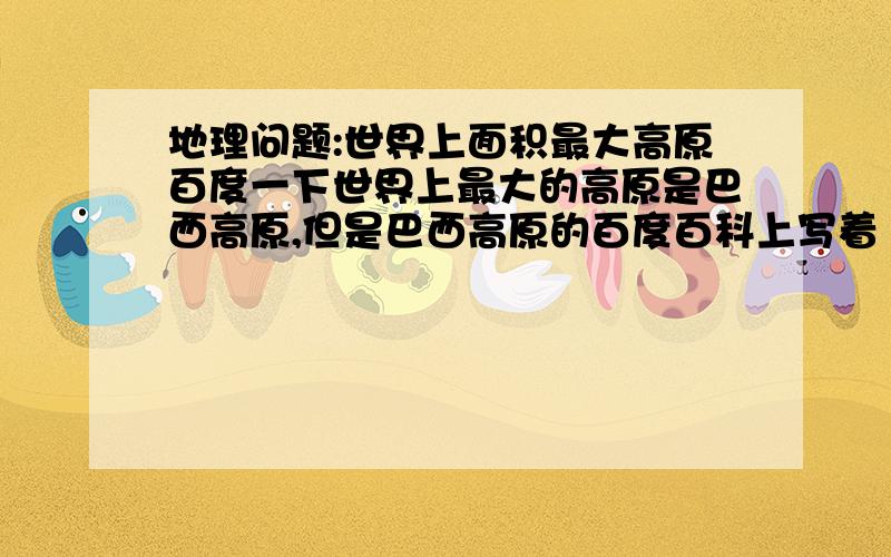 地理问题:世界上面积最大高原百度一下世界上最大的高原是巴西高原,但是巴西高原的百度百科上写着“巴西高原是世界上面积第二大的高原（排在南极洲冰雪大高原之后）”.为什么?