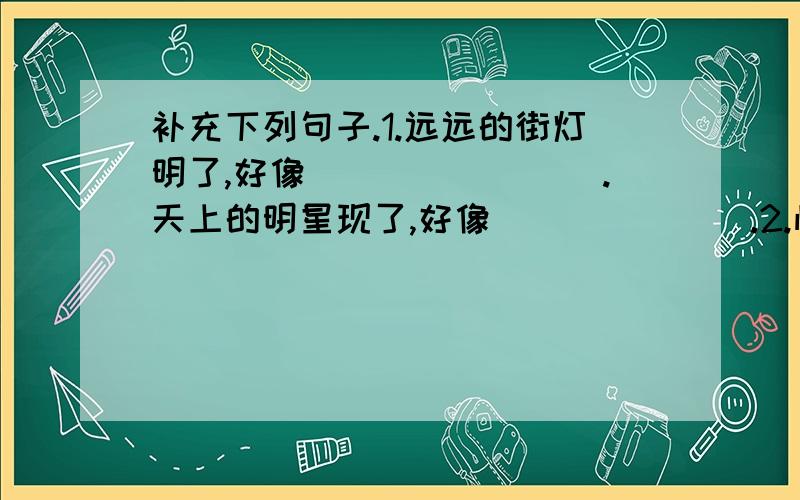 补充下列句子.1.远远的街灯明了,好像________.天上的明星现了,好像_______.2.怕会有鲛人在岸,__________.