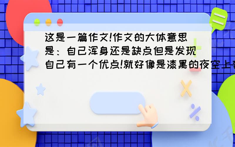 这是一篇作文!作文的大体意思是：自己浑身还是缺点但是发现自己有一个优点!就好像是漆黑的夜空上有一颗闪亮的星!文章内容要多有修辞!是文章（我要一篇文章）