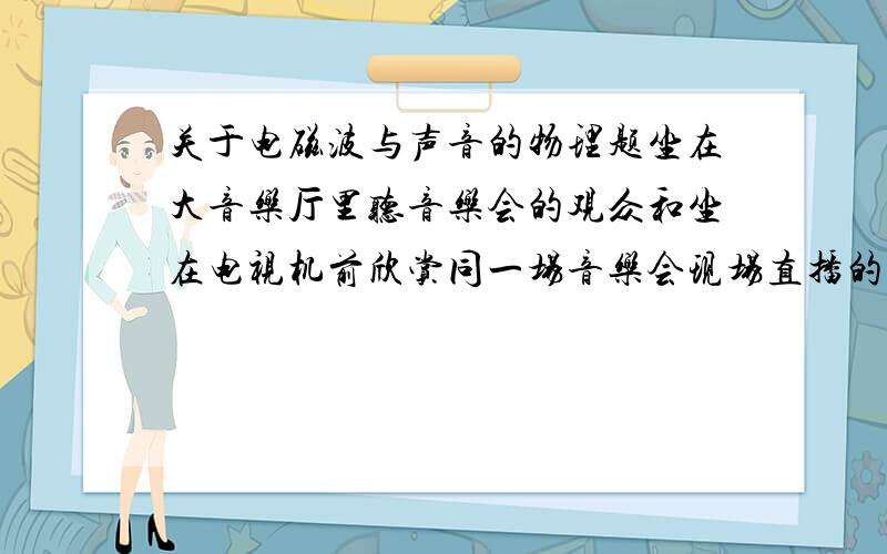 关于电磁波与声音的物理题坐在大音乐厅里听音乐会的观众和坐在电视机前欣赏同一场音乐会现场直播的观众,谁先听到同一乐器发出的声音?为什么?（电磁波速度等于光速）没数据，题目就