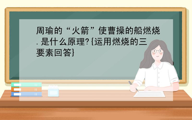 周瑜的“火箭”使曹操的船燃烧.是什么原理?{运用燃烧的三要素回答}