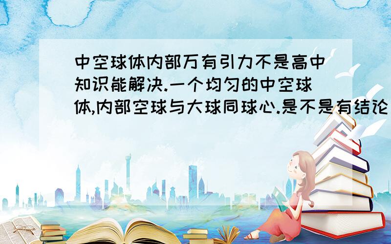 中空球体内部万有引力不是高中知识能解决.一个均匀的中空球体,内部空球与大球同球心.是不是有结论：空腔内部任意质点所受中空球体的万有引力合力为零?也就是说,地球内部某点受其外