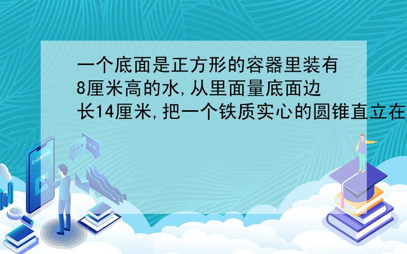 一个底面是正方形的容器里装有8厘米高的水,从里面量底面边长14厘米,把一个铁质实心的圆锥直立在容器里,水的高度上升了四分之一,这时容器里水的高度正好是圆锥高的一半,而圆椎浸在下