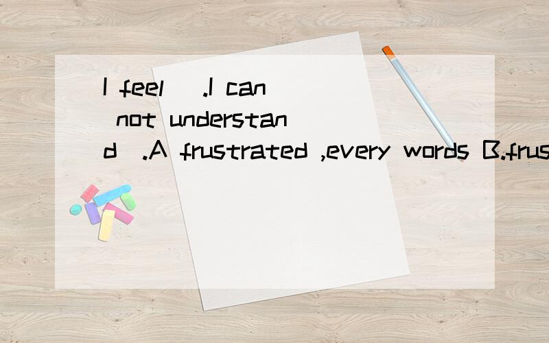 I feel _.I can not understand_.A frustrated ,every words B.frustrated every word