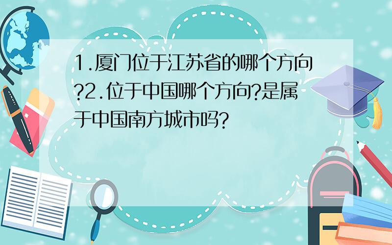 1.厦门位于江苏省的哪个方向?2.位于中国哪个方向?是属于中国南方城市吗?