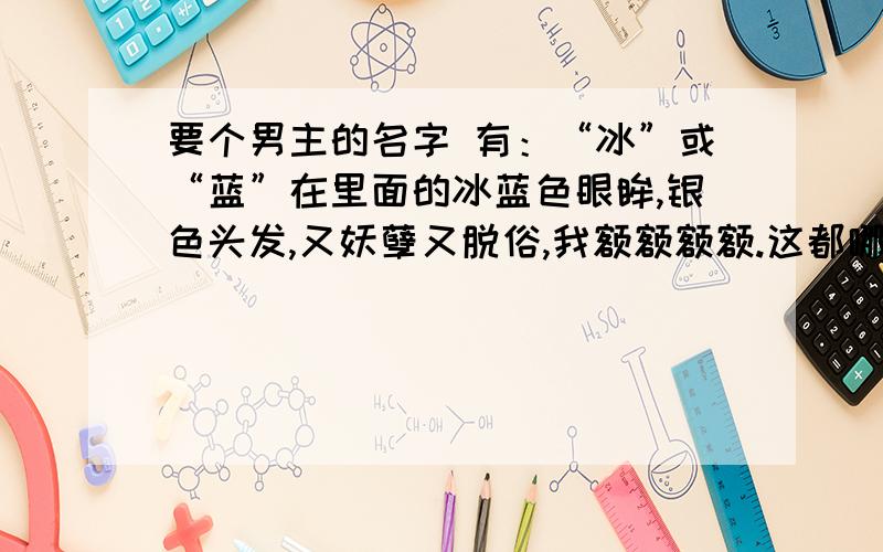 要个男主的名字 有：“冰”或“蓝”在里面的冰蓝色眼眸,银色头发,又妖孽又脱俗,我额额额额.这都哪门子的啊?