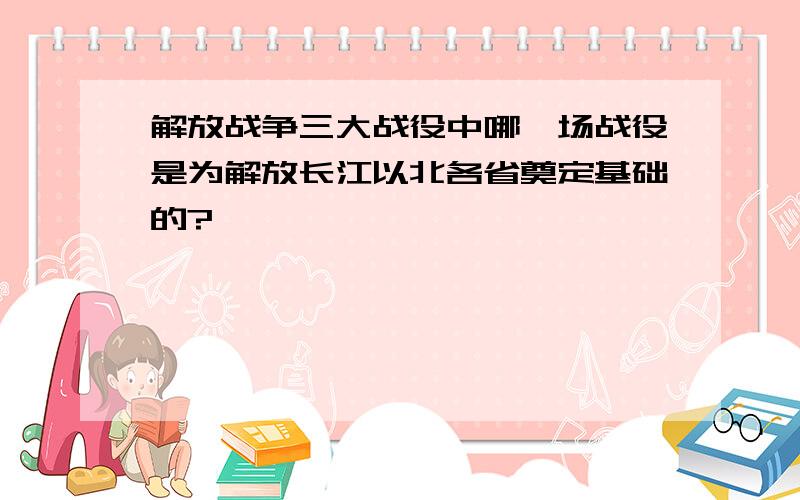 解放战争三大战役中哪一场战役是为解放长江以北各省奠定基础的?