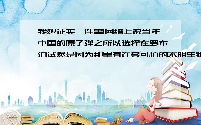 我想证实一件事!网络上说当年中国的原子弹之所以选择在罗布泊试爆是因为那里有许多可怕的不明生物?网络上还说当年连军队都派到罗布泊去消灭那些不明生物了.据说是“丧尸”类似生化