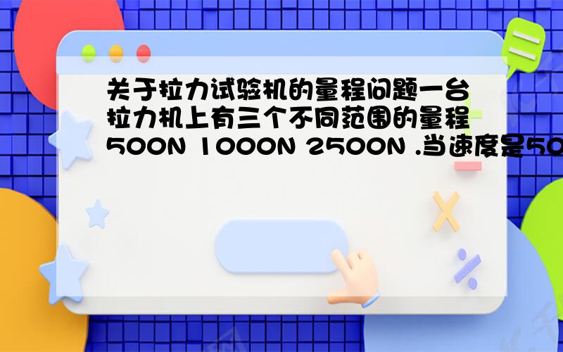 关于拉力试验机的量程问题一台拉力机上有三个不同范围的量程500N 1000N 2500N .当速度是50的时候应该按哪个量程读呢