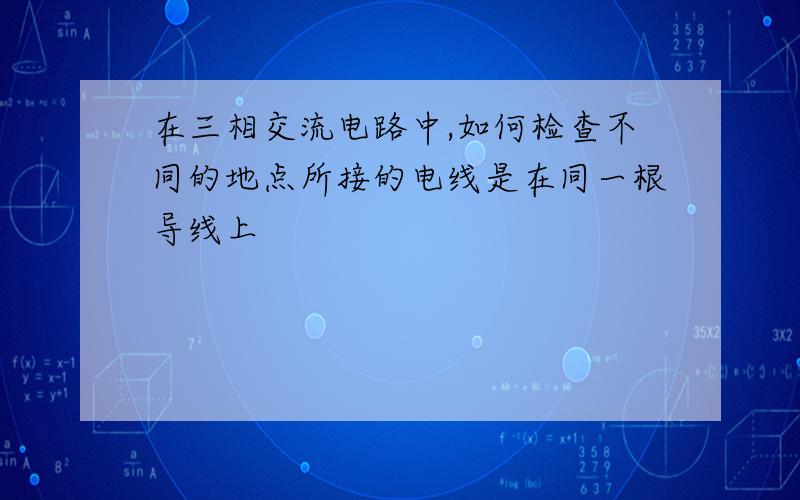 在三相交流电路中,如何检查不同的地点所接的电线是在同一根导线上