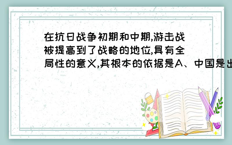 在抗日战争初期和中期,游击战被提高到了战略的地位,具有全局性的意义,其根本的依据是A、中国是出于进步时代的大而弱的国家B、抗日游击战在外线单独作战C、抗日游击战是大规模的D、抗