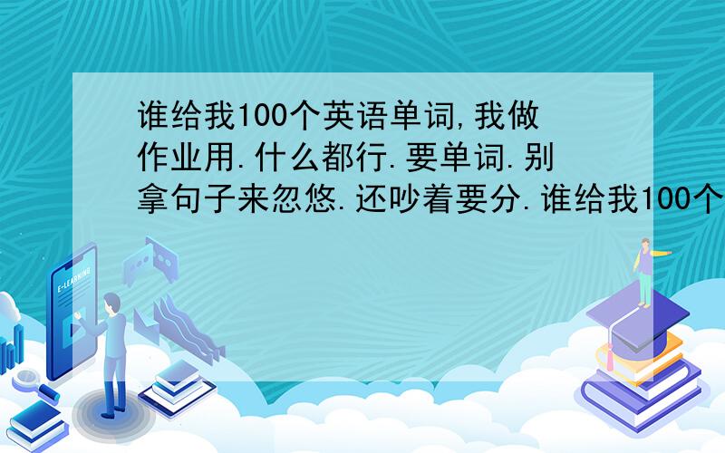 谁给我100个英语单词,我做作业用.什么都行.要单词.别拿句子来忽悠.还吵着要分.谁给我100个英语单词,我做作业用.什么都行.