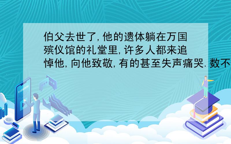 伯父去世了,他的遗体躺在万国殡仪馆的礼堂里,许多人都来追悼他,向他致敬,有的甚至失声痛哭.数不清的挽联挂满了墙壁,大大小小的花圈堆满了整间屋子.送挽联送花圈的有工人,有学生,各色