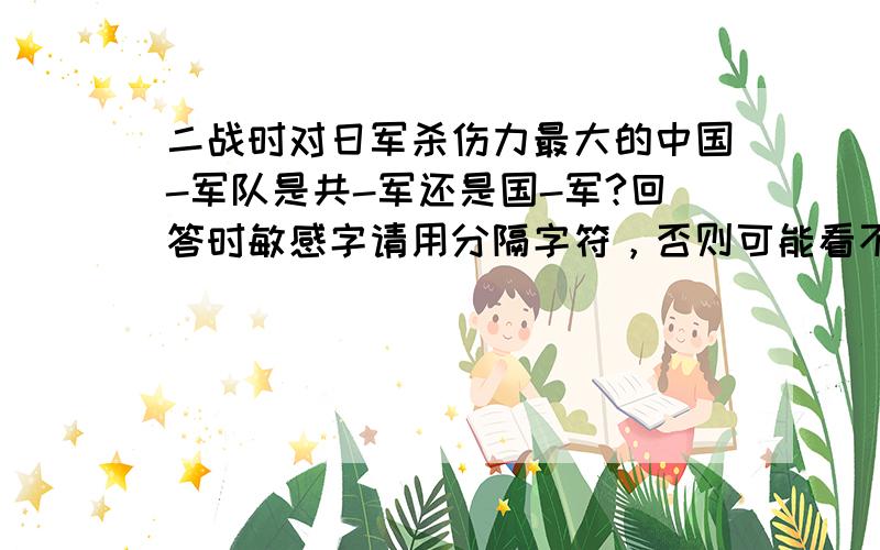 二战时对日军杀伤力最大的中国-军队是共-军还是国-军?回答时敏感字请用分隔字符，否则可能看不到回答