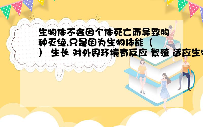 生物体不会因个体死亡而导致物种灭绝,只是因为生物体能（ ） 生长 对外界环境有反应 繁殖 适应生物体不会因个体死亡而导致物种灭绝,只是因为生物体能（）生长 对外界环境有反应 繁殖