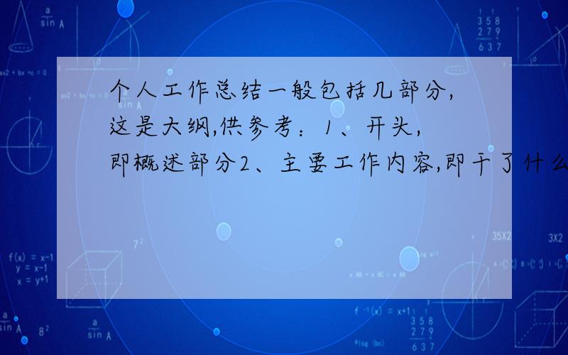 个人工作总结一般包括几部分,这是大纲,供参考：1、开头,即概述部分2、主要工作内容,即干了什么3、工作中存在即发现的问题4、原因分析5、针对问题的建议改进措施6、下一步工作计划7、