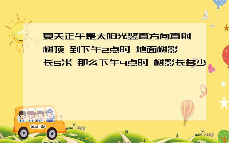 夏天正午是太阳光竖直方向直射树顶 到下午2点时 地面树影长5米 那么下午4点时 树影长多少