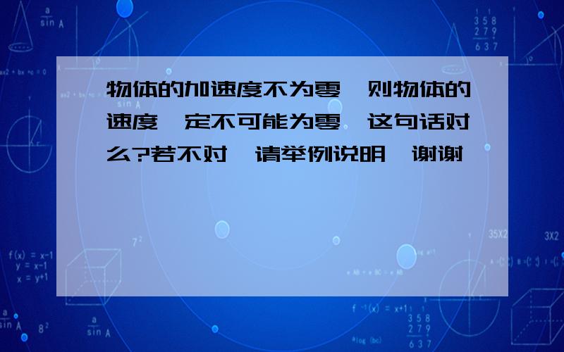 物体的加速度不为零,则物体的速度一定不可能为零,这句话对么?若不对,请举例说明,谢谢