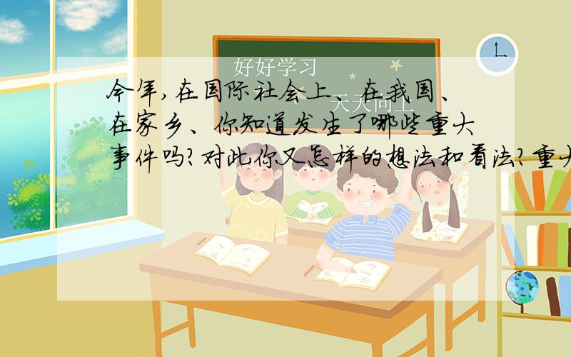 今年,在国际社会上、在我国、在家乡、你知道发生了哪些重大事件吗?对此你又怎样的想法和看法?重大事件：我的看法和想法：