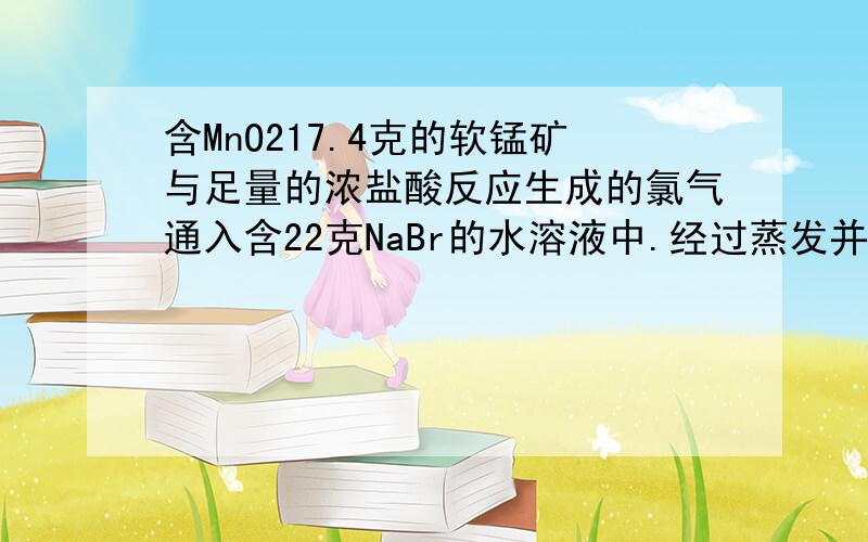 含MnO217.4克的软锰矿与足量的浓盐酸反应生成的氯气通入含22克NaBr的水溶液中.经过蒸发并干燥得质量为13.1克的残渣,则反应生成的Nacl的质量为多少?残渣的成分是什么?