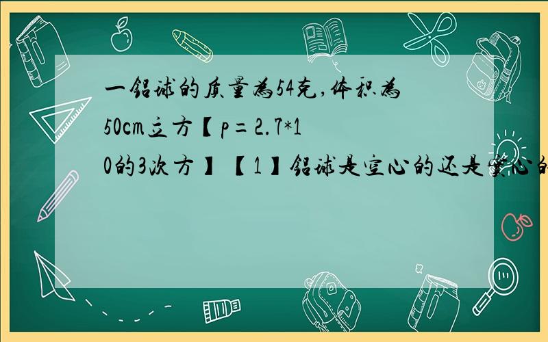 一铝球的质量为54克,体积为50cm立方【p=2.7*10的3次方】 【1】铝球是空心的还是实心的则铝球空心体积是多少?【2】若将空心部分注满某种液体后总质量为78g则液体的密度是多少