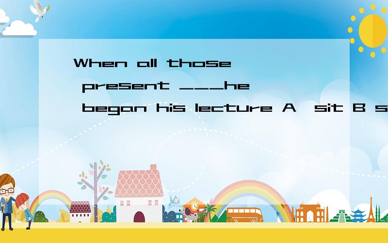 When all those present ___he began his lecture A,sit B set C seated Dwere seated