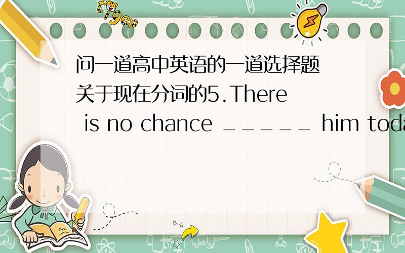 问一道高中英语的一道选择题 关于现在分词的5.There is no chance _____ him today.A.in seeing B.to seeing C.of seeing D.about seeing 这道题怎么做啊我知道表示主动的用ing 前面的介词怎么选择啊?