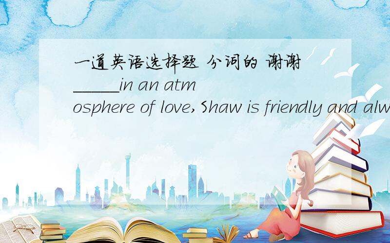 一道英语选择题 分词的 谢谢_____in an atmosphere of love,Shaw is friendly and always willing to help others.A.Raising            B.Having raised            C.To be raised           D.Raised能告诉我上述选项主要怎么用吗?遇到