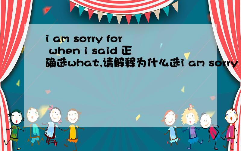 i am sorry for when i said 正确选what,请解释为什么选i am sorry for when i said 正确选what,请解释为什么选what不选when