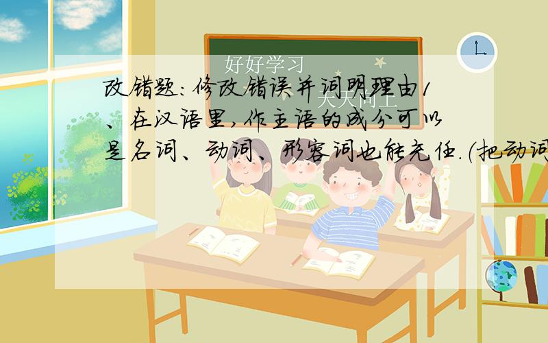 改错题：修改错误并词明理由1、在汉语里,作主语的成分可以是名词、动词、形容词也能充任.（把动词后面的“、”顿号改为“,”逗号.因为……）2、上台表演不仅要功夫好,还要心理状态好