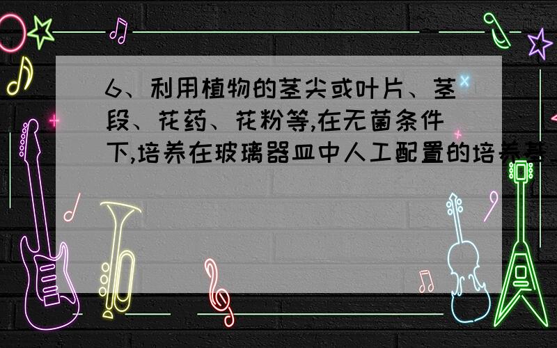 6、利用植物的茎尖或叶片、茎段、花药、花粉等,在无菌条件下,培养在玻璃器皿中人工配置的培养基上,使它发育成完整的植株.这种技术可以用来培育植物新品种,也可以在较短时间内大量繁