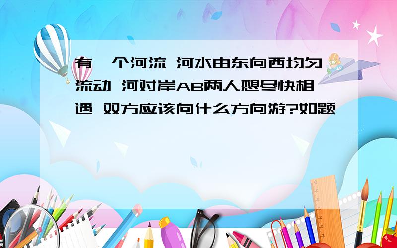 有一个河流 河水由东向西均匀流动 河对岸AB两人想尽快相遇 双方应该向什么方向游?如题