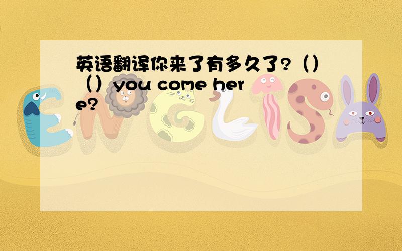 英语翻译你来了有多久了?（）（）you come here?