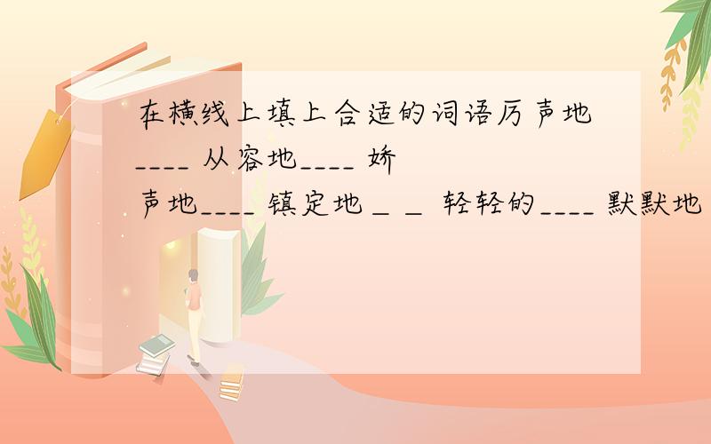 在横线上填上合适的词语厉声地____ 从容地____ 娇声地____ 镇定地＿＿ 轻轻的____ 默默地＿＿