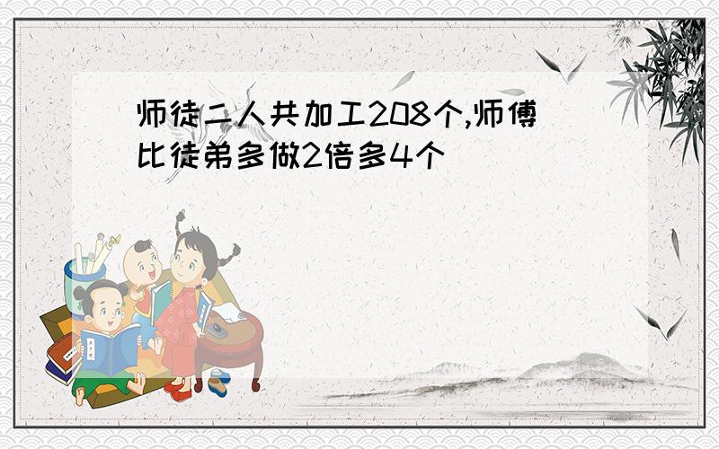 师徒二人共加工208个,师傅比徒弟多做2倍多4个