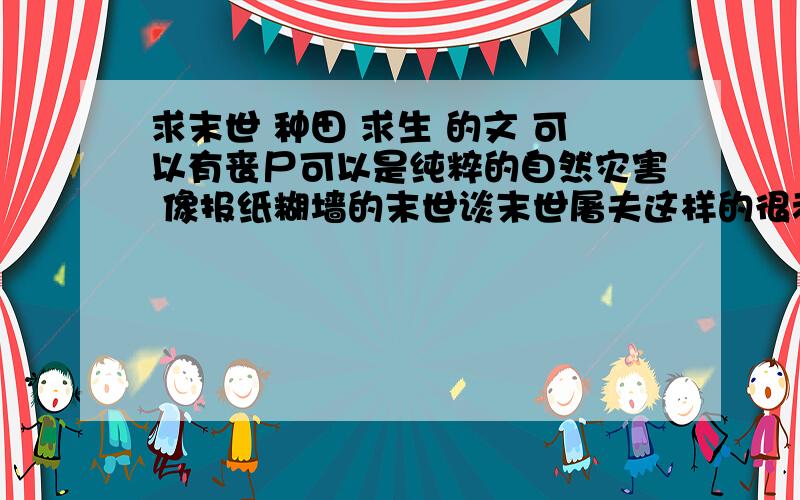 求末世 种田 求生 的文 可以有丧尸可以是纯粹的自然灾害 像报纸糊墙的末世谈末世屠夫这样的很老的那种文就不用推荐了 比如肥田的2013之类的 我看过很多末世文 求比较新的 或者不太出名