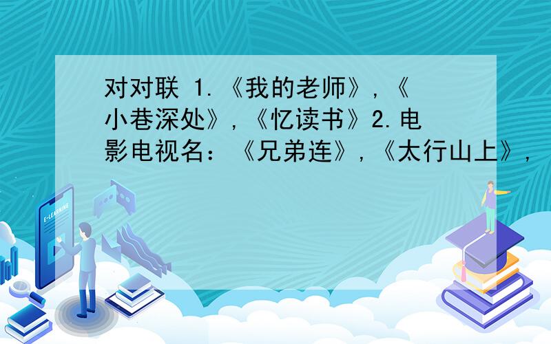 对对联 1.《我的老师》,《小巷深处》,《忆读书》2.电影电视名：《兄弟连》,《太行山上》,《十面埋伏》