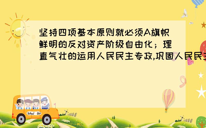 坚持四项基本原则就必须A旗帜鲜明的反对资产阶级自由化；理直气壮的运用人民民主专政,巩固人民民主专政；反对“左”的僵化思想.B旗帜鲜明的反对资产阶级自由化；理直气壮的运用人民