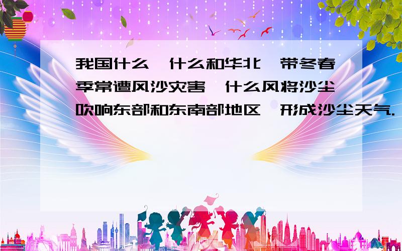 我国什么、什么和华北一带冬春季常遭风沙灾害,什么风将沙尘吹响东部和东南部地区,形成沙尘天气.