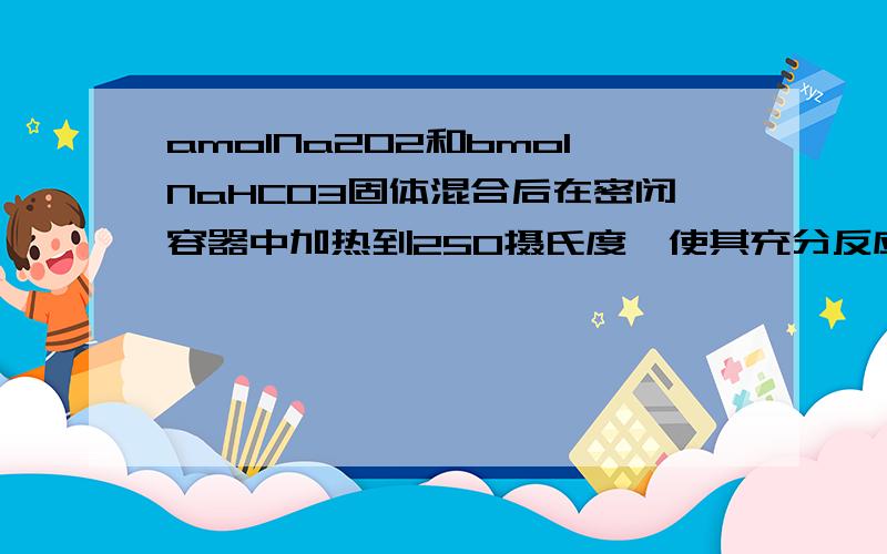 amolNa2O2和bmolNaHCO3固体混合后在密闭容器中加热到250摄氏度,使其充分反应,当排除O2和H2O的物质的量为1:1时,a:b为,我知道可以等于2:3,那要是Na2O2特别多呢?与二氧化碳和水反应之后还有剩余呢?