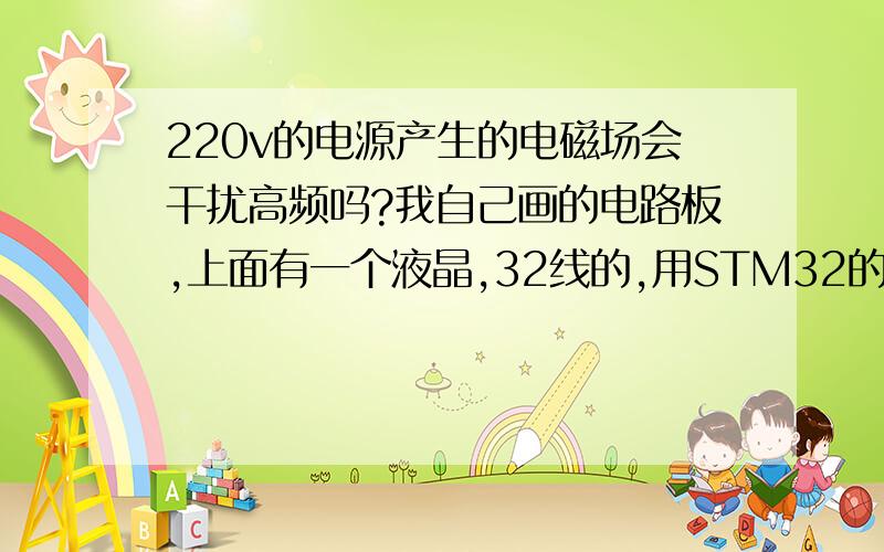 220v的电源产生的电磁场会干扰高频吗?我自己画的电路板,上面有一个液晶,32线的,用STM32的FSMC来控制,我在模拟得情况下运行很正常,可一旦接上220v的一个电源线后,液晶屏有时候就卡屏,在一个